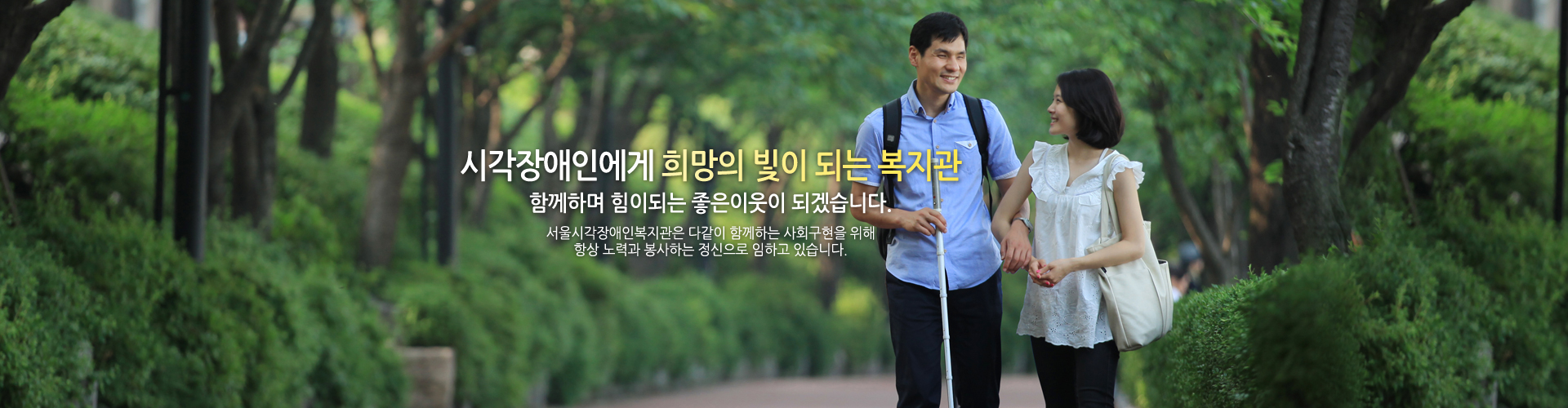 시각장애인에게 희망의 빛이 되는 복지관 함께하며 힘이되는 좋은이웃이 되겠습니다. 서울시각장애인복지관은 다같이 함께하는 사회구현을 위해 항상 노력과 봉사하는 정신으로 임하고 있습니다.